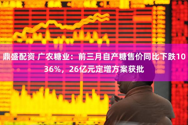鼎盛配资 广农糖业：前三月自产糖售价同比下跌1036%，26亿元定增方案获批