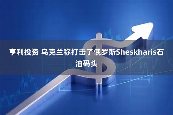 亨利投资 乌克兰称打击了俄罗斯Sheskharis石油码头