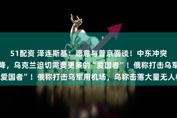 51配资 泽连斯基:愿意与普京面谈!中东冲突或致美国援乌优先级下降,乌克兰迫切需要更多的“爱国者”!俄称打击乌军用机场,乌称击落大量无人机