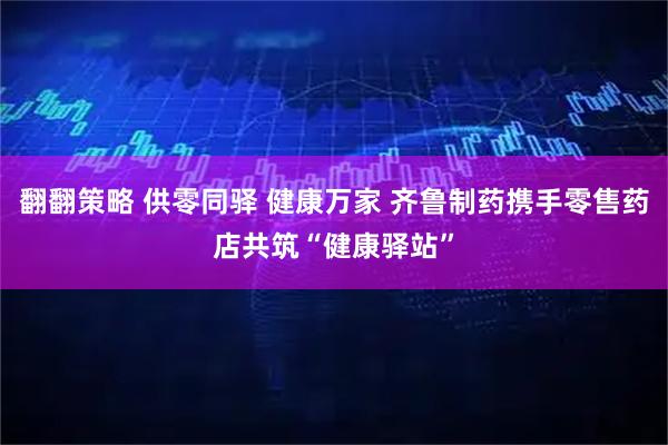翻翻策略 供零同驿 健康万家 齐鲁制药携手零售药店共筑“健康驿站”