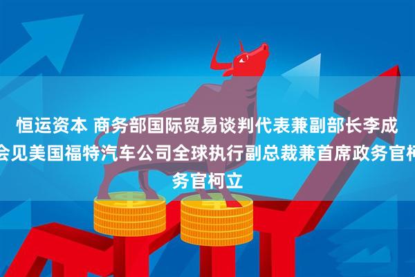 恒运资本 商务部国际贸易谈判代表兼副部长李成钢会见美国福特汽车公司全球执行副总裁兼首席政务官柯立